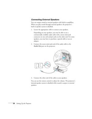 Page 3434Setting Up the Projector
Connecting External Speakers
You can output sound to external speakers with built-in amplifiers. 
When you play sound through external speakers, the projector’s 
built-in speaker system is disabled.
1. Locate the appropriate cable to connect your speakers. 
Depending on your speakers, you may be able to use a 
commercially available audio cable with a stereo mini-jack 
connector on one end and pin jacks on the other end. For some 
speakers, you may have to purchase a special...