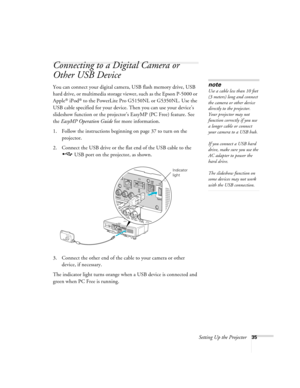 Page 35Setting Up the Projector35
Connecting to a Digital Camera or 
Other USB Device
You can connect your digital camera, USB flash memory drive, USB 
hard drive, or multimedia storage viewer, such as the Epson P-5000 or 
Apple
® iPod® to the PowerLite Pro G5150NL or G5350NL. Use the 
USB cable specified for your device. Then you can use your device’s 
slideshow function or the projector’s EasyMP (PC Free) feature. See 
the EasyMP Operation Guide for more information. 
1. Follow the instructions beginning on...