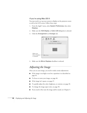 Page 4444Displaying and Adjusting the Image
If you’re using Mac OS X:
You may need to set up your system to display on the projector screen 
as well as the LCD screen. Follow these steps:
1. From the Apple
® menu, select System Preferences, then select 
Displays.
2. Make sure the 
VGA Display or Color LCD dialog box is selected.
3. Click the 
Arrangement (or Arrange) tab.
4. Make sure the 
Mirror Displays checkbox is selected. 
Adjusting the Image
Once you see your image, you need to make certain adjustments:...