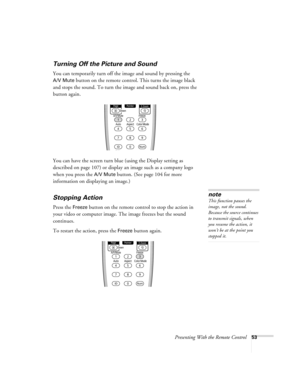 Page 53Presenting With the Remote Control53
Turning Off the Picture and Sound 
You can temporarily turn off the image and sound by pressing the 
A/V Mute button on the remote control. This turns the image black 
and stops the sound. To turn the image and sound back on, press the 
button again.
You can have the screen turn blue (using the Display setting as 
described on page 107) or display an image such as a company logo 
when you press the 
A/V Mute button. (See page 104 for more 
information on displaying an...