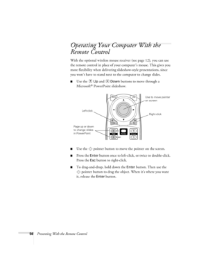 Page 5656Presenting With the Remote Control
Operating Your Computer With the 
Remote Control
With the optional wireless mouse receiver (see page 12), you can use 
the remote control in place of your computer’s mouse. This gives you 
more flexibility when delivering slideshow-style presentations, since 
you won’t have to stand next to the computer to change slides. 
■Use the  Up and  Down buttons to move through a 
Microsoft
® PowerPoint slideshow. 
■Use the  pointer button to move the pointer on the screen....