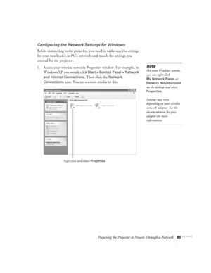 Page 65Preparing the Projector to Present Through a Network65
Configuring the Network Settings for Windows
Before connecting to the projector, you need to make sure the settings 
for your notebook’s or PC’s network card match the settings you 
entered for the projector. 
1. Access your wireless network Properties window. For example, in 
Windows XP you would click 
Start > Control Panel > Network 
and Internet Connections
. Then click the Network 
Connections
 icon. You see a screen similar to this:
note
On...