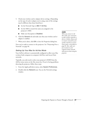 Page 67Preparing the Projector to Present Through a Network67
5. Check your wireless card or adapter device settings. (Depending 
on the type of card or adapter you’re using, some of the settings 
may be different than those listed here.)
■Set the Network Type to 802.11 Ad Hoc.
■Set the SSID to match the name you assigned to the 
projector’s SSID.
■Make sure Encryption is Disabled. 
6. Click the 
General tab and make sure that your wireless card or 
adapter is enabled. 
7. When you’re done, click 
OK to close...