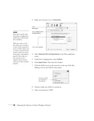 Page 6868Preparing the Projector to Present Through a Network3. Make sure Location is set to 
Automatic.
4. Select 
Network Port Configurations in the Show pull-down 
menu.
5. Under Port Configurations, select 
AirPort.
6. Click 
Apply Now. Then close the window.
7. Click the AirPort icon on the menu bar at the top of the Mac 
desktop. You see the AirPort status menu:
8. Check to make sure AirPort is turned on.
9. Select your projector’s SSID.
note
If you don’t need the other 
network port configurations,...