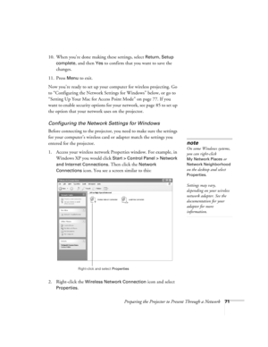 Page 71Preparing the Projector to Present Through a Network71
10. When you’re done making these settings, select Return, Setup 
complete
, and then Yes to confirm that you want to save the 
changes.
11. Press 
Menu to exit. 
Now you’re ready to set up your computer for wireless projecting. Go 
to “Configuring the Network Settings for Windows” below, or go to 
“Setting Up Your Mac for Access Point Mode” on page 77. If you 
want to enable security options for your network, see page 85 to set up 
the option that...