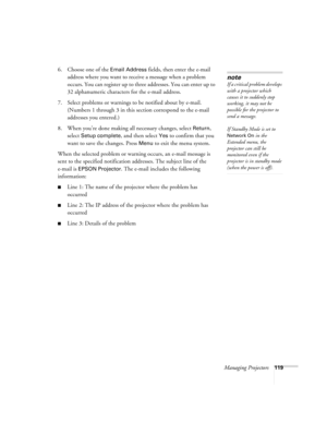 Page 119Managing Projectors119
6. Choose one of the Email Address fields, then enter the e-mail 
address where you want to receive a message when a problem 
occurs. You can register up to three addresses. You can enter up to 
32 alphanumeric characters for the e-mail address.
7. Select problems or warnings to be notified about by e-mail. 
(Numbers 1 through 3 in this section correspond to the e-mail 
addresses you entered.) 
8. When you’re done making all necessary changes, select 
Return, 
select 
Setup...