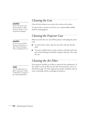 Page 122122Maintaining the Projector
Cleaning the Lens
Clean the lens whenever you notice dirt or dust on the surface.
To remove dirt or smears on the lens, use a commercially available 
cloth for cleaning glasses.
Cleaning the Projector Case
Before you clean the case, turn off the projector and unplug the power 
cord.
■To remove dirt or dust, wipe the case with a soft, dry, lint-free 
cloth.
■To remove stubborn dirt or stains, moisten a soft cloth with water 
and a neutral detergent and firmly wring the cloth...