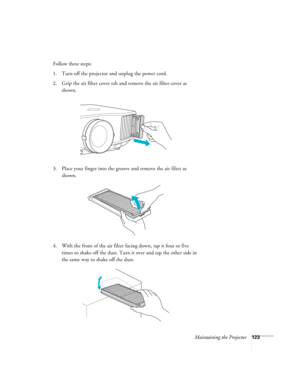 Page 123Maintaining the Projector123
Follow these steps:
1. Turn off the projector and unplug the power cord.
2. Grip the air filter cover tab and remove the air filter cover as 
shown.
3. Place your finger into the groove and remove the air filter as 
shown.
4. With the front of the air filter facing down, tap it four or five 
times to shake off the dust. Turn it over and tap the other side in 
the same way to shake off the dust. 