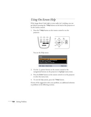 Page 134134Solving Problems
Using On-Screen Help
If the image doesn’t look right or your audio isn’t working, you can 
get help by pressing the 
? Help button on the back of the projector or 
on the remote control.
1. Press the 
? Help button on the remote control or on the 
projector. 
You see the Help menu:
2. Use the  pointer button on the remote control or the 
navigational buttons on the projector to highlight menu items.
3. Press the 
Enter button on the remote control or on the projector 
to select the...