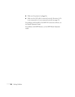 Page 144144Solving Problems
■Make sure the projector is plugged in.
■Make sure the LAN cable is connected correctly. Reconnect it if it 
is not connected or it is not connected correctly (see page 37).
For problems with EasyMP or the EMP NS Connection software, see 
the EasyMP Operation Guide.
For problems with EMP Monitor, see the EMP Monitor Operation 
Guide. 