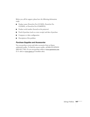 Page 147Solving Problems147
Before you call for support, please have the following information 
ready:
■Product name (PowerLite Pro G5150NL, PowerLite Pro 
G5350NL, or PowerLite Pro G5200WNL)
■Product serial number (located on the projector)
■Proof of purchase (such as a store receipt) and date of purchase
■Computer or video configuration
■Description of the problem
Purchase Supplies and Accessories
You can purchase screens and other accessories from an Epson 
authorized reseller. To find the nearest reseller,...