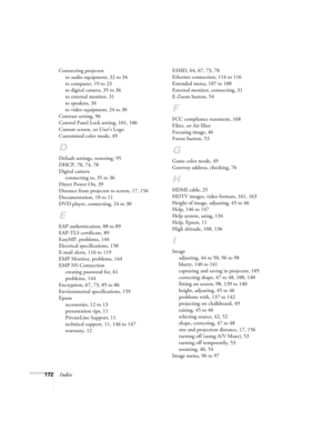 Page 172172Index
Connecting projector
to audio equipment, 32 to 34
to computer, 19 to 23
to digital camera, 35 to 36
to external monitor, 31
to speakers, 34
to video equipment, 24 to 30
Contrast setting, 96
Control Panel Lock setting, 101, 106
Custom screen, see User’s Logo
Customized color mode, 49
D
Default settings, restoring, 95
DHCP, 70, 74, 78
Digital camera
connecting to, 35 to 36
Direct Power On, 39
Distance from projector to screen, 17, 156
Documentation, 10 to 11
DVD player, connecting, 24 to 30
E
EAP...