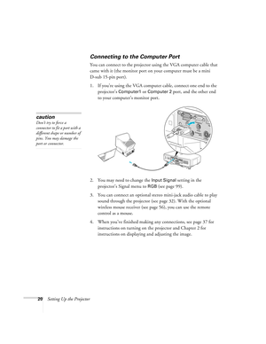 Page 2020Setting Up the Projector
Connecting to the Computer Port
You can connect to the projector using the VGA computer cable that 
came with it (the monitor port on your computer must be a mini 
D-sub 15-pin port). 
1. If you’re using the VGA computer cable, connect one end to the 
projector’s 
Computer1 or Computer 2 port, and the other end 
to your computer’s monitor port.
 
2. You may need to change the Input Signal setting in the 
projector’s Signal menu to 
RGB(see page 99).
3. You can connect an...