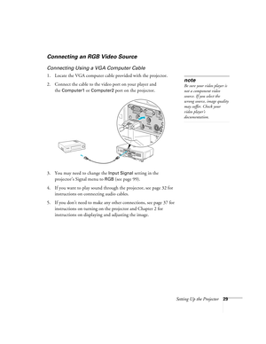 Page 29Setting Up the Projector29
Connecting an RGB Video Source
Connecting Using a VGA Computer Cable
1. Locate the VGA computer cable provided with the projector. 
2. Connect the cable to the video port on your player and 
the 
Computer1 or Computer2 port on the projector.
3. You may need to change the 
Input Signal setting in the 
projector’s Signal menu to 
RGB (see page 99).
4. If you want to play sound through the projector, see page 32 for 
instructions on connecting audio cables.
5. If you don’t need to...