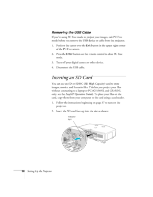 Page 3636Setting Up the Projector
Removing the USB Cable
If you’re using PC Free mode to project your images, exit PC Free 
mode before you remove the USB device or cable from the projector.
1. Position the cursor over the 
Exit button in the upper right corner 
of the PC Free screen. 
2. Press the 
Enter button on the remote control to close PC Free 
mode.
3. Turn off your digital camera or other device.
4. Disconnect the USB cable. 
Inserting an SD Card
You can use an SD or SDHC (SD High Capacity) card to...