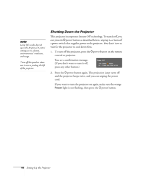 Page 4040Setting Up the Projector
Shutting Down the Projector
This projector incorporates Instant Off technology. To turn it off, you 
can press its Ppower button as described below, unplug it, or turn off 
a power switch that supplies power to the projector. You don’t have to 
wait for the projector to cool down first. 
1. To turn off the projector, press the Ppower
 button on the remote 
control or projector.
You see a confirmation message. 
(If you don’t want to turn it off, 
press any other button.)
2....