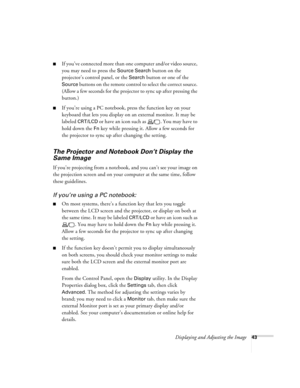 Page 43Displaying and Adjusting the Image43
■If you’ve conne cte d more t han one  computer and/or video source, 
you may need to press the 
Source Search button on the 
projector’s control panel, or the 
Search button or one of the 
Source buttons on the remote control to select the correct source. 
(Allow a few seconds for the projector to sync up after pressing the 
button.)
■If you’re using a PC notebook, press the function key on your 
keyboard that lets you display on an external monitor. It may be...