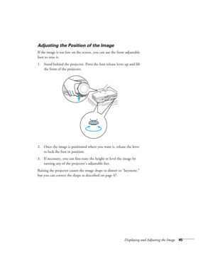 Page 45Displaying and Adjusting the Image45
Adjusting the Position of the Image
If the image is too low on the screen, you can use the front adjustable 
foot to raise it. 
1. Stand behind the projector. Press the foot release lever up and lift 
the front of the projector.
2. Once the image is positioned where you want it, release the lever 
to lock the foot in position.
3. If necessary, you can fine-tune the height or level the image by 
turning any of the projector’s adjustable feet.
Raising the projector...