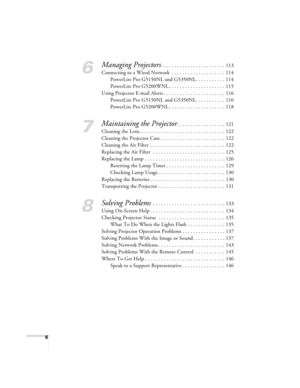 Page 66
6
Managing Projectors. . . . . . . . . . . . . . . . . . . . . . . . 113
Connecting to a Wired Network  . . . . . . . . . . . . . . . . . . . . 114
PowerLite Pro G5150NL and G5350NL. . . . . . . . . . . 114
PowerLite Pro G5200WNL . . . . . . . . . . . . . . . . . . . . . 115
Using Projector E-mail Alerts . . . . . . . . . . . . . . . . . . . . . . . 116
PowerLite Pro G5150NL and G5350NL. . . . . . . . . . . 116
PowerLite Pro G5200WNL . . . . . . . . . . . . . . . . . . . . . 118
7
Maintaining the...
