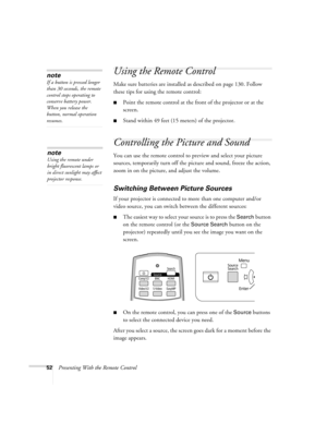 Page 5252Presenting With the Remote Control
Using the Remote Control
Make sure batteries are installed as described on page 130. Follow 
these tips for using the remote control: 
■Point the remote control at the front of the projector or at the 
screen.
■Stand within 49 feet (15 meters) of the projector.
Controlling the Picture and Sound
You can use the remote control to preview and select your picture 
sources, temporarily turn off the picture and sound, freeze the action, 
zoom in on the picture, and adjust...