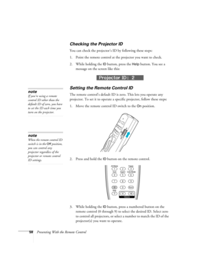 Page 5858Presenting With the Remote Control
Checking the Projector ID
You can check the projector’s ID by following these steps:
1. Point the remote control at the projector you want to check.
2. While holding the 
ID button, press the Help button. You see a 
message on the screen like this:
Setting the Remote Control ID
The remote control’s default ID is zero. This lets you operate any 
projector. To set it to operate a specific projector, follow these steps:
1. Move the remote control ID switch to the 
On...