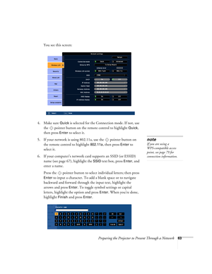 Page 63Preparing the Projector to Present Through a Network63
You see this screen:
4. Make sure 
Quick is selected for the Connection mode. If not, use 
the  pointer button on the remote control to highlight 
Quick, 
then press 
Enter to select it. 
5. If your network is using 802.11a, use the  pointer button on 
the remote control to highlight 
802.11a, then press Enter to 
select it. 
6. If your computer’s network card supports an SSID (or ESSID) 
name (see page 67), highlight the 
SSID text box, press Enter,...