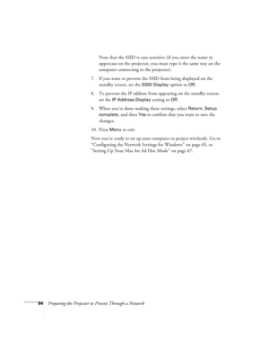 Page 6464Preparing the Projector to Present Through a NetworkNote that the SSID is case-sensitive (if you enter the name in 
uppercase on the projector, you must type it the same way on the 
computer connecting to the projector). 
7. If you want to prevent the SSID from being displayed on the 
standby screen, set the 
SSID Display option to Off.
8. To prevent the IP address from appearing on the standby screen, 
set the 
IP Address Display setting to Off.
9. When you’re done making these settings, select...