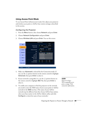 Page 69Preparing the Projector to Present Through a Network69
Using Access Point Mode 
To use Access Point (infrastructure) mode, first adjust your projector 
and wireless access point or AirPort base station settings as described 
in this section. 
Configuring the Projector
1. Press the Menu button, then choose Network and press Enter. 
2. Choose 
Network Configuration and press Enter.
3. Choose 
Wireless LAN and press Enter. You see this screen:
4. Make sure 
Advanced is selected for the Connection mode. If...