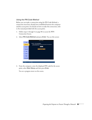 Page 83Preparing the Projector to Present Through a Network83
Using the PIN Code Method
Before you can make a connection using the PIN Code Method, a 
connection must have already been established between the computer 
and the access point. For details on how to make this connection, refer 
to the manual provided with the access point.
1. Follow steps 1 through 4 on page 80 to access the WPS 
Connection Screen.
2. Select 
PIN Code Method and press Enter. You see this screen:
3. From the computer, enter the...