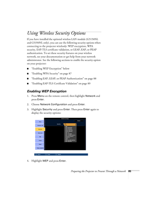 Page 85Preparing the Projector to Present Through a Network85
Using Wireless Security Options 
If you have installed the optional wireless LAN module (G5150NL 
and G5350NL only), you can use the following security options when 
connecting to the projector wirelessly: WEP encryption, WPA 
security, EAP-TLS certificate validation, or LEAP, EAP, or PEAP 
authentication. To set these security features on your wireless 
network, see your documentation or get help from your network 
administrator. See the following...