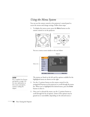 Page 9494Fine-Tuning the Projector
Using the Menu System
You can use the remote control or the projector’s control panel to 
access the menus and change settings. Follow these steps:
1. To display the menu screen, press the 
Menu button on the 
remote control or on the projector.
You see a menu screen similar to the one below: 
The menus are listed on the left and the options available for the 
highlighted menu are shown on the right.
2. Use the  pointer button on the remote control (or the 
navigational...