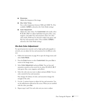 Page 97Fine-Tuning the Projector97
■Sharpness
Adjusts the sharpness of the image. 
■Abs. Color Temp.
Sets a color temperature between 5000 and 10000 °K. (Not 
available if 
sRGB is selected as the Color Mode setting.) 
■Color Adjustment
Adjusts the color values. For Customized color mode, select 
R, G, B, C, M, Y to adjust individual red, green, blue, cyan, 
magenta, and yellow hue and saturation values. For other 
color modes, RGB may be selected to adjust red, green, and 
blue hue and saturation values. (Not...