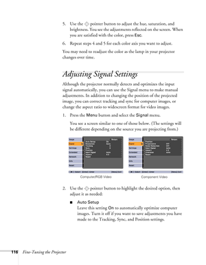 Page 116116Fine-Tuning the Projector5. Use the  pointer button to adjust the hue, saturation, and 
brightness. You see the adjustments reflected on the screen. When 
you are satisfied with the color, press 
Esc.
6. Repeat steps 4 and 5 for each color axis you want to adjust.
You may need to readjust the color as the lamp in your projector 
changes over time.
Adjusting Signal Settings
Although the projector normally detects and optimizes the input 
signal automatically, you can use the Signal menu to make manual...