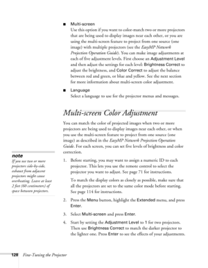 Page 128128Fine-Tuning the Projector
■Multi-screen
Use this option if you want to color-match two or more projectors 
that are being used to display images near each other, or you are 
using the multi-screen feature to project from one source (one 
image) with multiple projectors (see the EasyMP Network 
Projection Operation Guide). You can make image adjustments at 
each of five adjustment levels. First choose an 
Adjustment Level 
and then adjust the settings for each level: 
Brightness Correct to 
adjust the...