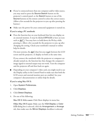 Page 151Solving Problems151
■If you’ve conne cte d more t han one  computer and/or video source, 
you may need to press the 
Source Search button on the 
projector’s control panel, or the 
Search button or one of the 
Source buttons on the remote control to select the correct source. 
(Allow a few seconds for the projector to sync up after pressing the 
button.)
■Make sure the power for your connected equipment is turned on.
If you’re using a PC notebook: 
■Press the function key on your keyboard that lets you...