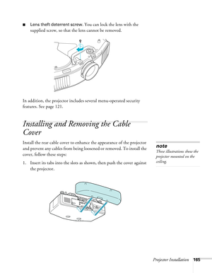 Page 165Projector Installation165
■Lens theft deterrent screw. You can lock the lens with the 
supplied screw, so that the lens cannot be removed.
In addition, the projector includes several menu-operated security 
features. See page 121. 
Installing and Removing the Cable 
Cover
Install the rear cable cover to enhance the appearance of the projector 
and prevent any cables from being loosened or removed. To install the 
cover, follow these steps:
1. Insert its tabs into the slots as shown, then push the cover...