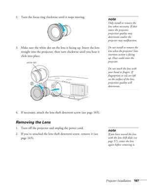 Page 167Projector Installation167
2. Turn the focus ring clockwise until it stops moving.
3. Make sure the white dot on the lens is facing up. Insert the lens 
straight into the projector, then turn clockwise until you hear it 
click into place.
4. If necessary, attach the lens theft deterrent screw (see page 165).
Removing the Lens
1. Turn off the projector and unplug the power cord.
2. If you’ve attached the lens theft deterrent screw, remove it (see 
page 165).
note
Only install or remove the 
lens when...