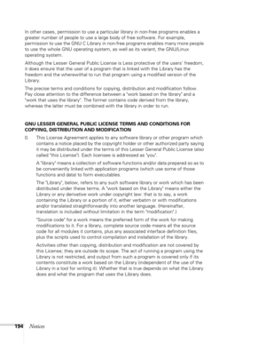 Page 194194Notices
In other cases, permission to use a particular library in non-free programs enables a 
greater number of people to use a large body of free software. For example, 
permission to use the GNU C Library in non-free programs enables many more people 
to use the whole GNU operating system, as well as its variant, the GNU/Linux 
operating system.
Although the Lesser General Public License is Less protective of the users freedom, 
it does ensure that the user of a program that is linked with the...