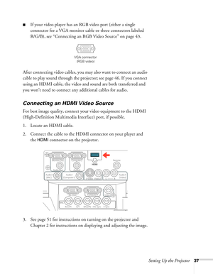 Page 37Setting Up the Projector37
■If your video player has an RGB video port (either a single 
connector for a VGA monitor cable or three connectors labeled 
R/G/B), see “Connecting an RGB Video Source” on page 43.
After connecting video cables, you may also want to connect an audio 
cable to play sound through the projector; see page 46. If you connect 
using an HDMI cable, the video and sound are both transferred and 
you won’t need to connect any additional cables for audio.
Connecting an HDMI Video Source...