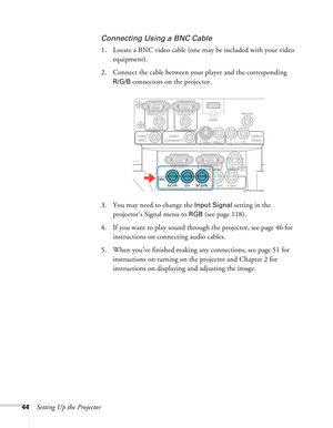 Page 4444Setting Up the Projector
Connecting Using a BNC Cable
1. Locate a BNC video cable (one may be included with your video 
equipment). 
2. Connect the cable between your player and the corresponding 
R/G/B connectors on the projector.
3. You may need to change the 
Input Signal setting in the 
projector’s Signal menu to 
RGB (see page 118).
4. If you want to play sound through the projector, see page 46 for 
instructions on connecting audio cables.
5. When you’ve finished making any connections, see page...