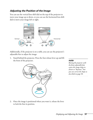 Page 57Displaying and Adjusting the Image57
Adjusting the Position of the Image
You can use the vertical lens shift dial on the top of the projector to 
move your image up or down, or you can use the horizontal lens shift 
dial to move your image left or right.
Additionally, if the projector is on a table, you can use the projector’s 
adjustable feet to adjust the image:
1. Stand behind the projector. Press the foot release lever up and lift 
the front of the projector.
2. Once the image is positioned where you...