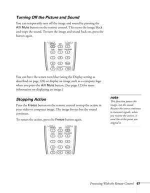 Page 67Presenting With the Remote Control67
Turning Off the Picture and Sound
You can temporarily turn off the image and sound by pressing the 
A/V Mute button on the remote control. This turns the image black 
and stops the sound. To turn the image and sound back on, press the 
button again.
You can have the screen turn blue (using the Display setting as 
described on page 126) or display an image such as a company logo 
when you press the 
A/V Mute button. (See page 123 for more 
information on displaying an...