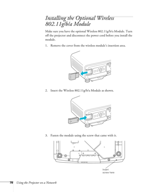 Page 7878Using the Projector on a Network
Installing the Optional Wireless 
802.11g/b/a Module
Make sure you have the optional Wireless 802.11g/b/a Module. Turn 
off the projector and disconnect the power cord before you install the 
module.
1. Remove the cover from the wireless module’s insertion area.
2. Insert the Wireless 802.11g/b/a Module as shown.
3. Fasten the module using the screw that came with it.
Insert 
screw here 