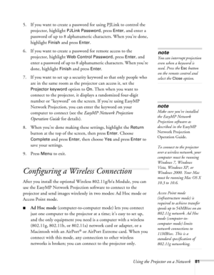 Page 81Using the Projector on a Network81
5. If you want to create a password for using PJLink to control the 
projector, highlight 
PJLink Password, press Enter, and enter a 
password of up to 8 alphanumeric characters. When you’re done, 
highlight 
Finish and press Enter.
6. If you want to create a password for remote access to the 
projector, highlight 
Web Control Password, press Enter, and 
enter a password of up to 8 alphanumeric characters. When you’re 
done, highlight 
Finish and press Enter.
7. If you...