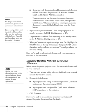 Page 8484Using the Projector on a Network
■If your network does not assign addresses automatically, turn 
off 
DHCP and enter the projector’s IP Address, Subnet 
Mask
, and Gateway Address, as needed. 
To enter numbers, use the arrow buttons on the remote 
control to select each number on the screen, then press the 
Enter button. When you’re finished entering an address in 
the network menu, highlight 
Finish, then press the Enter 
button.
11. If you want to prevent the SSID from being displayed on the 
standby...
