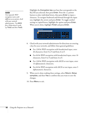 Page 9292Using the Projector on a NetworkHighlight the 
Encryption key text box that corresponds to the 
Key ID you selected, then press 
Enter. Press the  pointer 
button to select individual letters, then press 
Enter to input a 
character. To navigate backward and forward through the input 
text, highlight the arrows and press 
Enter. To toggle symbol 
settings or capital letters, highlight the option and press 
Enter. 
When you’re done, highlight 
Finish and press Enter.
8. Check with your network...