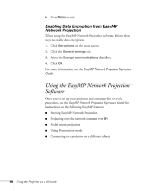 Page 9696Using the Projector on a Network6. Press 
Menu to exit. 
Enabling Data Encryption from EasyMP 
Network Projection
When using the EasyMP Network Projection software, follow these 
steps to enable data encryption.
1. Click
 Set options on the main screen. 
2. Click the 
General settings tab.
3. Select the 
Encrypt communications checkbox.
4. Click 
OK.
For more information, see the EasyMP Network Projection Operation 
Guide.
Using the EasyMP Network Projection 
Software
Once you’ve set up your projector...