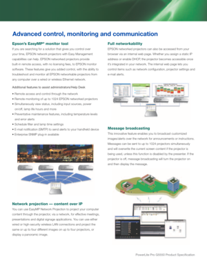 Page 4powerLite pro G5550 product Specification
Full networkability
EPSON networked projectors can also be accessed from your 
browser via an internal web page. Whether you assign a static IP 
address or enable DHCP, the projector becomes accessible once 
it’s integrated in your network. The internal web page lets you 
control items such as network configuration, projector settings and 
e-mail alerts.
Message broadcasting
This innovative feature enables you to broadcast customized 
images/alerts over the...