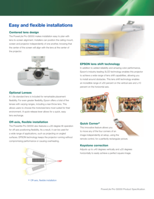 Page 6powerLite pro G5550 product Specification
Easy and flexible installations
Centered lens design
The PowerLite Pro G5550 makes installation easy to plan with 
lens-to-screen alignment. Installers can position the ceiling mount, 
screen and projector independently of one another, knowing that 
the center of the screen will align with the lens at the center of 
the projector.
Optional Lenses
A 1.8x standard lens is included for remarkable placement 
flexibility. For even greater flexibility, Epson offers a...