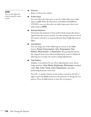 Page 120120Fine-Tuning the Projector
■Volume
Raises or lowers the volume.
■Audio Input
Lets you select the input port to use for audio when your video 
input is 
LAN. With the PowerLite G5550NL/G5650WNL/
G5950NL, you can also select an audio input port when your 
video input is 
HDMI.
■Remote Receiver
Deactivates the projector’s front and/or back sensors that detect 
signals from the remote control. Use this setting to prevent use of 
the remote control or to stop interference from bright fluorescent 
lights....